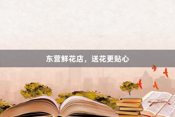 东营鲜花店，送花更贴心