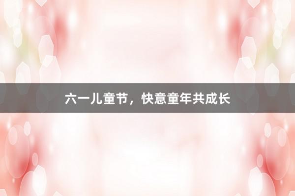 六一儿童节,快意童年共成长